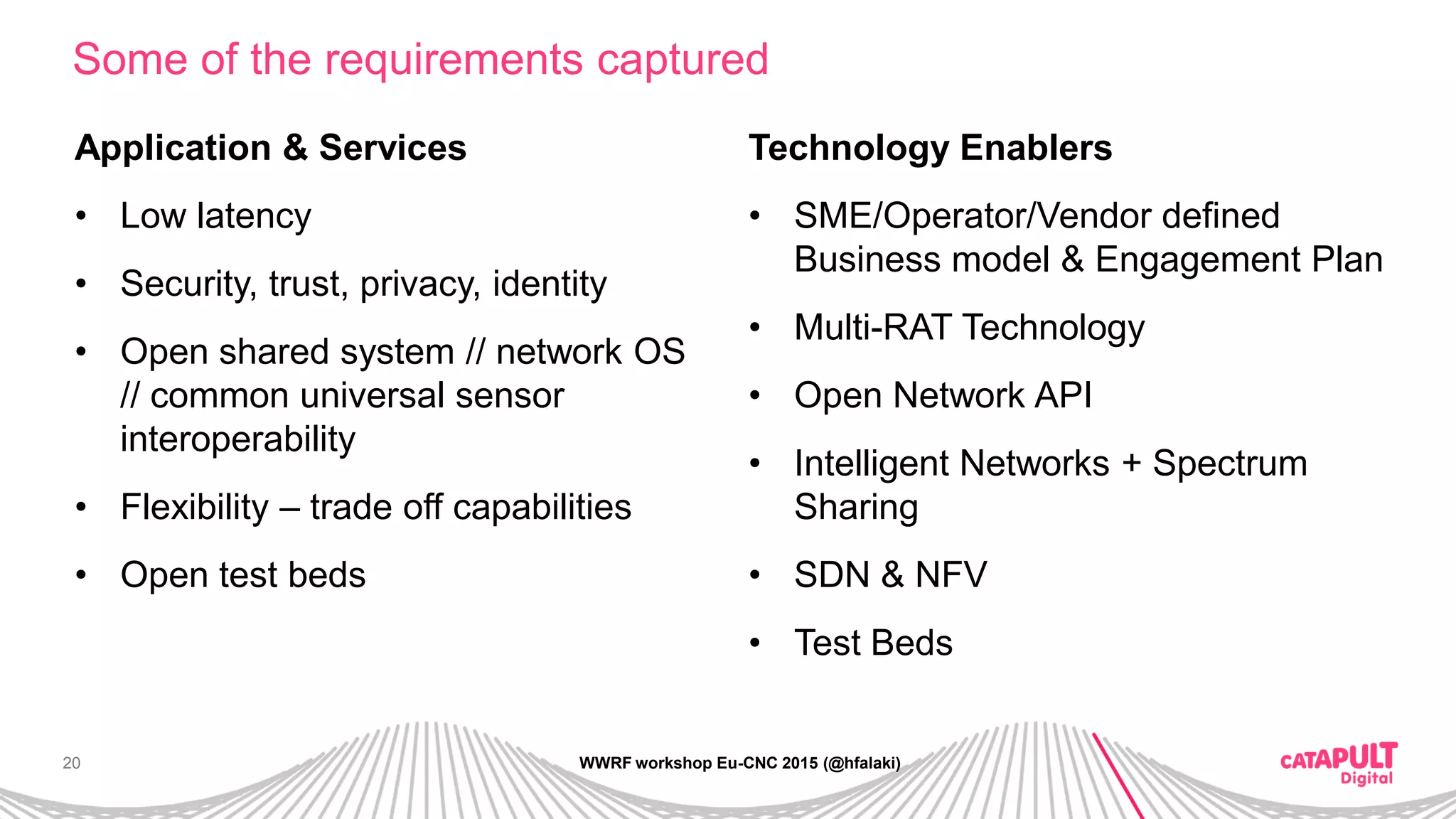 20
Some of the requirements captured
WWRF workshop Eu-CNC 2015 (@hfalaki)
Application & Services
• Low latency
• Security, trust, privacy, identity
• Open shared system // network OS
// common universal sensor
interoperability
• Flexibility – trade off capabilities
• Open test beds
Technology Enablers
• SME/Operator/Vendor defined
Business model & Engagement Plan
• Multi-RAT Technology
• Open Network API
• Intelligent Networks + Spectrum
Sharing
• SDN & NFV
• Test Beds
 
