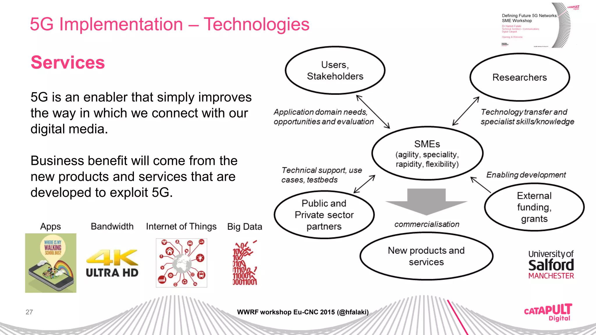 27
5G Implementation – Technologies
WWRF workshop Eu-CNC 2015 (@hfalaki)
Services
5G is an enabler that simply improves
the way in which we connect with our
digital media.
Business benefit will come from the
new products and services that are
developed to exploit 5G.
 