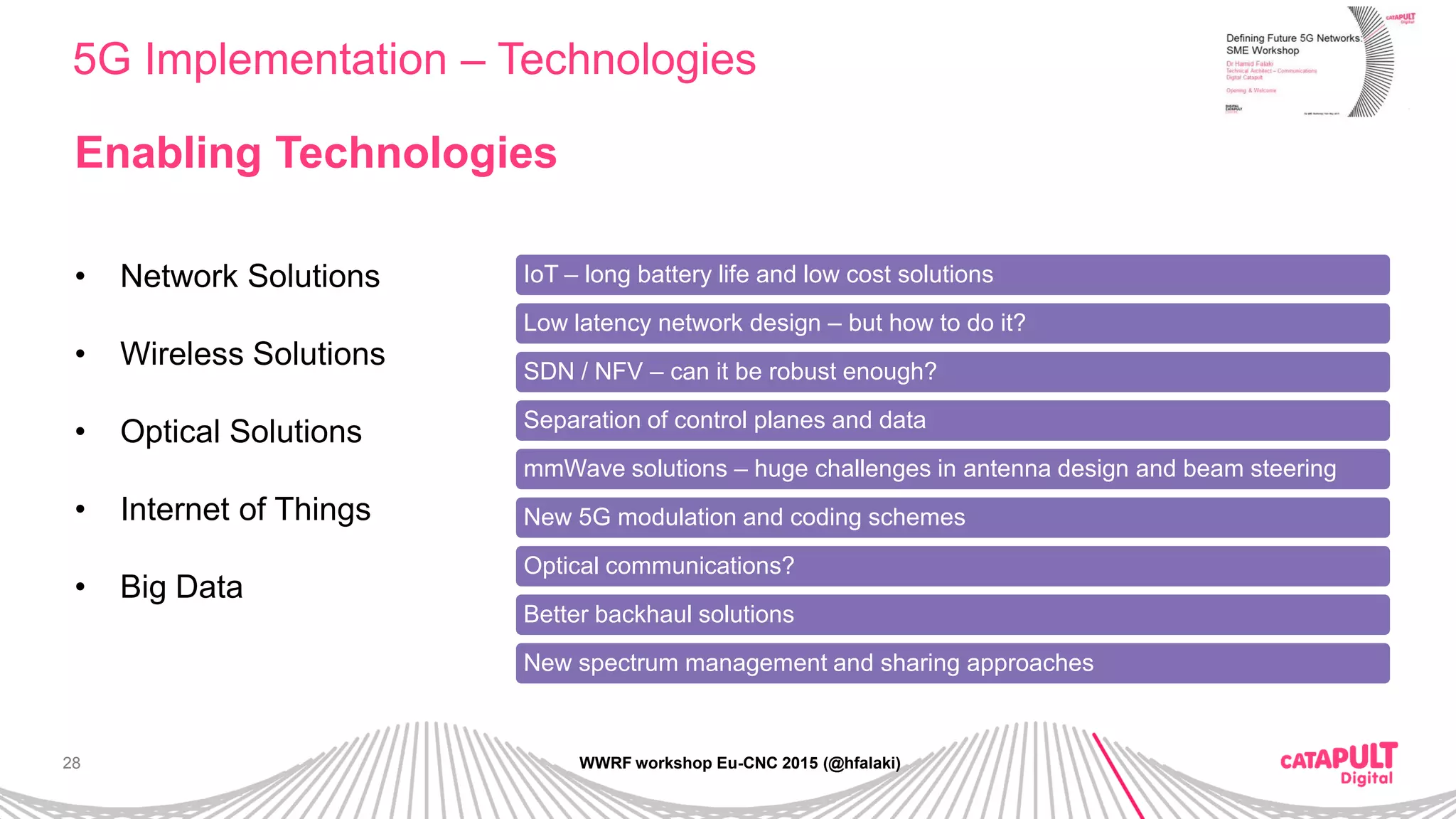 28
5G Implementation – Technologies
WWRF workshop Eu-CNC 2015 (@hfalaki)
Enabling Technologies
• Network Solutions
• Wireless Solutions
• Optical Solutions
• Internet of Things
• Big Data
IoT – long battery life and low cost solutions
Low latency network design – but how to do it?
SDN / NFV – can it be robust enough?
Separation of control planes and data
mmWave solutions – huge challenges in antenna design and beam steering
New 5G modulation and coding schemes
Optical communications?
Better backhaul solutions
New spectrum management and sharing approaches
 