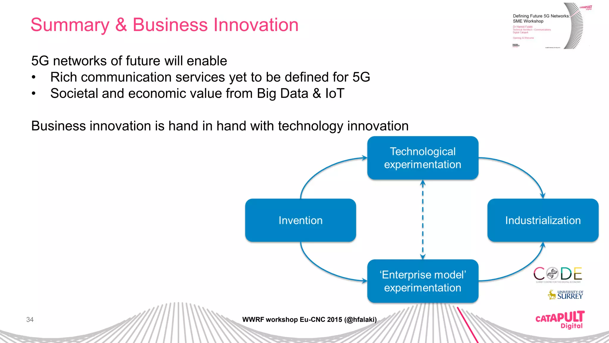 34
Summary & Business Innovation
WWRF workshop Eu-CNC 2015 (@hfalaki)
5G networks of future will enable
• Rich communication services yet to be defined for 5G
• Societal and economic value from Big Data & IoT
Business innovation is hand in hand with technology innovation
 
