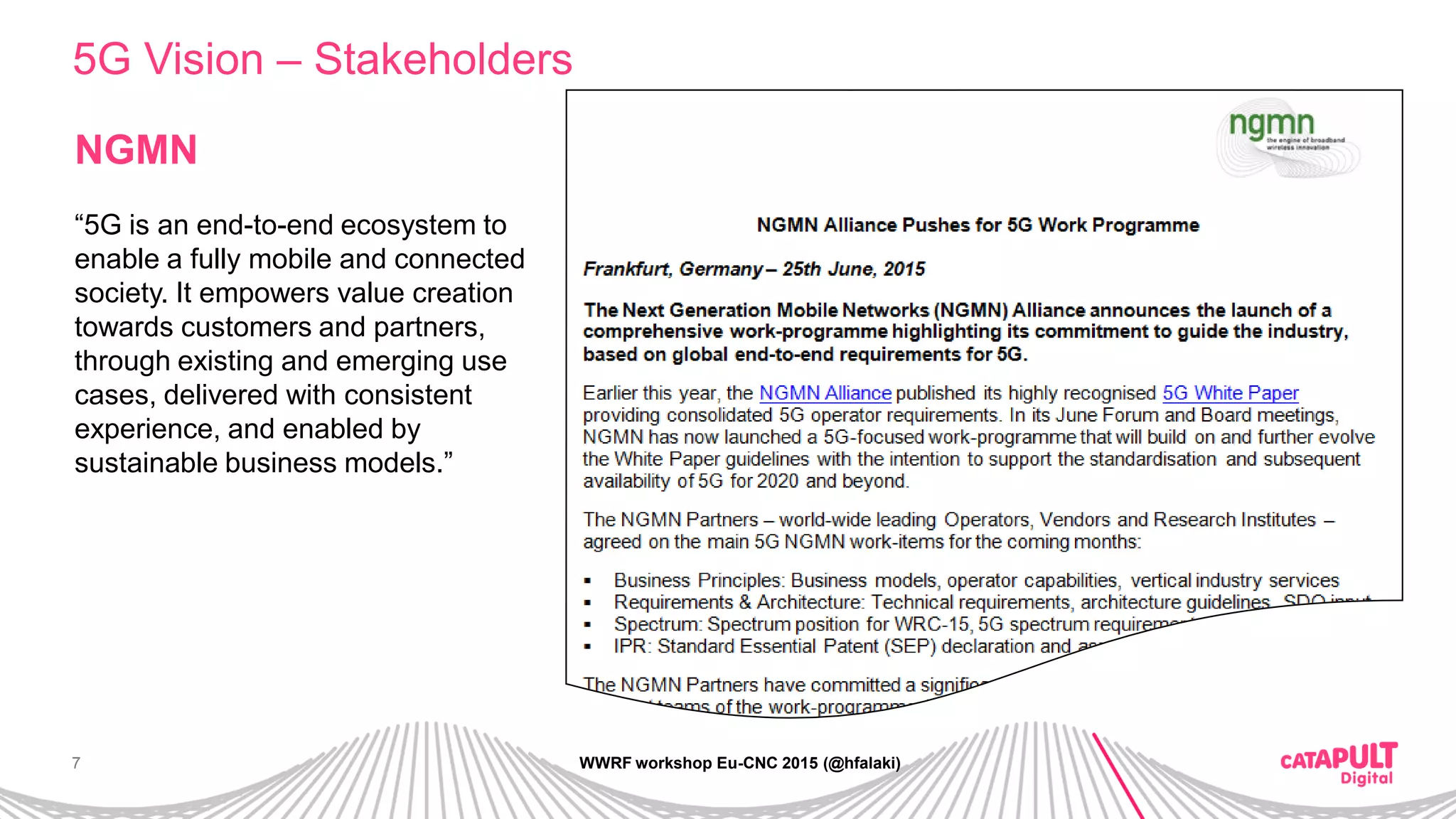 7
5G Vision – Stakeholders
WWRF workshop Eu-CNC 2015 (@hfalaki)
NGMN
“5G is an end-to-end ecosystem to
enable a fully mobile and connected
society. It empowers value creation
towards customers and partners,
through existing and emerging use
cases, delivered with consistent
experience, and enabled by
sustainable business models.”
 