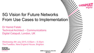 1
5G Vision for Future Networks
From Use Cases to Implementation
Dr Hamid Falaki
Technical Architect – Communications
Digital Catapult, London, UK
Wednesday 8th July 2015, 6.00pm – 8.30pm
The FuseBox, New England House, Brighton
WWRF workshop Eu-CNC 2015
(@hfalaki)
 