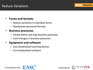 In association with: Presented by:
Reduce Variations
• Forms and formats
– Reduce variations in individual forms
– Standardize document formats
• Business processes
– Clearly define and map business processes
– Limit changes in business processes
• Equipment and software
– Use standardized scanning devices
– Use standardized software
 
