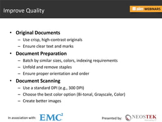 In association with: Presented by:
Improve Quality
• Original Documents
– Use crisp, high-contrast originals
– Ensure clear text and marks
• Document Preparation
– Batch by similar sizes, colors, indexing requirements
– Unfold and remove staples
– Ensure proper orientation and order
• Document Scanning
– Use a standard DPI (e.g., 300 DPI)
– Choose the best color option (Bi-tonal, Grayscale, Color)
– Create better images
 