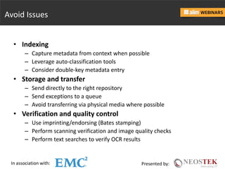 In association with: Presented by:
Avoid Issues
• Indexing
– Capture metadata from context when possible
– Leverage auto-classification tools
– Consider double-key metadata entry
• Storage and transfer
– Send directly to the right repository
– Send exceptions to a queue
– Avoid transferring via physical media where possible
• Verification and quality control
– Use imprinting/endorsing (Bates stamping)
– Perform scanning verification and image quality checks
– Perform text searches to verify OCR results
 