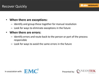 In association with: Presented by:
Recover Quickly
• When there are exceptions:
– Identify and group these together for manual resolution
– Look for ways to eliminate exceptions in the future
• When there are errors:
– Identify errors and route back to the person or part of the process
responsible
– Look for ways to avoid the same errors in the future
 