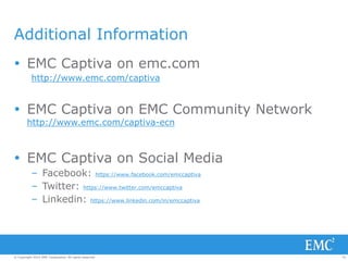34© Copyright 2014 EMC Corporation. All rights reserved.© Copyright 2014 EMC Corporation. All rights reserved.
Additional Information
 EMC Captiva on emc.com
http://www.emc.com/captiva
 EMC Captiva on EMC Community Network
http://www.emc.com/captiva-ecn
 EMC Captiva on Social Media
– Facebook: https://www.facebook.com/emccaptiva
– Twitter: https://www.twitter.com/emccaptiva
– Linkedin: https://www.linkedin.com/in/emccaptiva
 