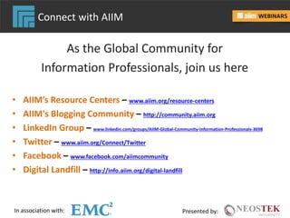 In association with: Presented by:
Connect with AIIM
As the Global Community for
Information Professionals, join us here
• AIIM’s Resource Centers – www.aiim.org/resource-centers
• AIIM's Blogging Community – http://community.aiim.org
• LinkedIn Group – www.linkedin.com/groups/AIIM-Global-Community-Information-Professionals-3698
• Twitter – www.aiim.org/Connect/Twitter
• Facebook – www.facebook.com/aiimcommunity
• Digital Landfill – http://info.aiim.org/digital-landfill
 
