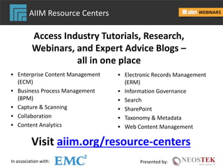 In association with: Presented by:
 Enterprise Content Management
(ECM)
 Business Process Management
(BPM)
 Capture & Scanning
 Collaboration
 Content Analytics
 Electronic Records Management
(ERM)
 Information Governance
 Search
 SharePoint
 Taxonomy & Metadata
 Web Content Management
Access Industry Tutorials, Research,
Webinars, and Expert Advice Blogs –
all in one place
Visit aiim.org/resource-centers
AIIM Resource Centers
 