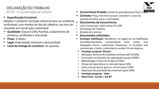 DECLARAÇÃO DO TRABALHO
RPF 05 – 4.1 Customização de Container
 Especificação Funcional:
Adaptar o container reciclado industrial para um ambiente
confortável, com modelo de loja de cafeteria, nos tons de
chocolate em construção sustentável.
 Qualidade: Classe A (Alto Padrão), acabamentos de
primeira, certificado e selo verde.
 Prazo: 3 meses
 Legal: Propriedade intectual e exclusividade
 Local de entrega do container: Av. paulista
 Concorrência Privada: Conforme procedimento Choc’s Love.
 Contrato: Preço Fixo Internacional (transferir o risco da
variação do dólar para o contratado).
 Documentos da Concorrência:
• Carta Convite por sedex anexa DT e MC
• Declaração de Trabalho
• Modelo do contrato
 Documentos solicitados:
 Envelope habilitação: Atenderem as exigências de habilitação
(certidões/atestados comprovando estar quites com
obrigações fiscais, trabalhistas, financeiras. O resultado será
comunicado a todos e alimentará o vendor list da empresa.
 Envelope proposta Técnica:
• Atestados Técnicos de trabalhos similares ART (P.20%)
• Currículos/ certificados de capacitação equipe (P20%)
• Metodologia e Plano de Projeto (P 20%)
• Tempo de Experiência no mercado (peso 10%)
• Datas marcos (prazo igual ou menor) (peso 10%)
• Requisitos de qualidade dos materiais (peso 20%)
 Envelope proposta: Valor .
 Nota Final = 0,4 NC + 0,6 NT
 