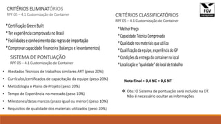 CRITÉRIOS ELIMINATÓRIOS
RPF 05 – 4.1 Customização de Container
*CertificaçãoGreenBuilt
*TerexperiênciacomprovadanoBrasil
*Facilidadese conhecimentodasregrasde importação
*Comprovarcapacidade financeira(balançose levantamentos)
*MelhorPreço
*CapacidadeTécnicaComprovada
*Qualidadenosmateriaisqueutiliza
*Qualificaçãodaequipe,experiênciadoGP
*Condiçõesdaentregadocontainernolocal
*Localizaçãoe"qualidade"dolocaldetrabalho
CRITÉRIOS CLASSIFICATÓRIOS
RPF 05 – 4.1 Customização de Container
SISTEMA DE PONTUAÇÃO
RPF 05 – 4.1 Customização de Container
• Atestados Técnicos de trabalhos similares ART (peso 20%)
• Currículos/certificados de capacitação da equipe (peso 20%)
• Metodologia e Plano de Projeto (peso 20%)
• Tempo de Experiência no mercado (peso 10%)
• Milestones/datas marcos (prazo igual ou menor) (peso 10%)
• Requisitos de qualidade dos materiais utilizados (peso 20%)
 Obs: O Sistema de pontuação será incluído na DT.
Não é necessário ocultar as informações
Nota Final = 0,4 NC + 0,6 NT
 
