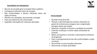 • Resumo da situação geral no projeto fotos e gráficos
• Cronograma indicando status de situação
• Não conformidades e desvios indicando status das
ações corretivas
• Planilha com atividades, descrevendo a situação
• Fotos do andamento da customização
• Sugestões solicitações de mudanças aprovadas
RELATÓRIOS DE PROGRESSO
• Reunião inicial (kick-off)
• Planejar a administração do contrato, indicando um
gestor de contrato para assegurar que a organização
entregue aquilo que propôs
• Observar e respeitar os termos e condições do contrato
• Controlar mudanças e manter cópias atualizadas do
contrato
• Medir, acompanhar e controlar o desempenho (relatórios
de progresso)
• Fazer o acompanhamento das não-conformidades e ações
corretivas
• Documentar as comunicações relevantes
• Documentar as lições aprendidas
FISCALIZAÇÃO
 