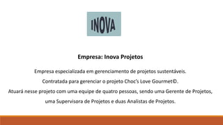 Empresa: Inova Projetos
Empresa especializada em gerenciamento de projetos sustentáveis.
Contratada para gerenciar o projeto Choc’s Love Gourmet©.
Atuará nesse projeto com uma equipe de quatro pessoas, sendo uma Gerente de Projetos,
uma Supervisora de Projetos e duas Analistas de Projetos.
 
