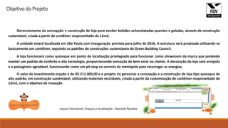 Gerenciamento da concepção e construção de loja para vender bebidas achocolatadas quentes e geladas, através de construção
sustentável, criada a partir de contêiner reaproveitado de 12m2.
A unidade estará localizada em São Paulo com inauguração prevista para julho de 2016. A estrutura será projetada utilizando-se
basicamente um contêiner, seguindo os padrões de construções sustentáveis do Green Building Council.
A loja funcionará como quiosque em ponto de localização privilegiado para funcionar como showroom da marca que pretende
manter um padrão de conforto e alta tecnologia, proporcionando sensação de bem estar ao cliente. A decoração da loja será arrojada
e o paisagismo agradável, funcionando como um pit stop na correria da metrópole para recarregar as energias.
O valor do investimento orçado é de R$ 212.000,00 e o projeto irá gerenciar a concepção e a construção de loja tipo quiosque de
alto padrão, em construção sustentável, utilizando materiais recicláveis, criada a partir da customização de contêiner reaproveitado de
12m2, com o objetivo de inovação.
Layout Estrutural: Croquis e localização - Avenida Paulista
Objetivo do Projeto
 