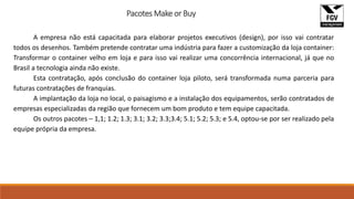 Pacotes Make or Buy
A empresa não está capacitada para elaborar projetos executivos (design), por isso vai contratar
todos os desenhos. Também pretende contratar uma indústria para fazer a customização da loja container:
Transformar o container velho em loja e para isso vai realizar uma concorrência internacional, já que no
Brasil a tecnologia ainda não existe.
Esta contratação, após conclusão do container loja piloto, será transformada numa parceria para
futuras contratações de franquias.
A implantação da loja no local, o paisagismo e a instalação dos equipamentos, serão contratados de
empresas especializadas da região que fornecem um bom produto e tem equipe capacitada.
Os outros pacotes – 1,1; 1.2; 1.3; 3.1; 3.2; 3.3;3.4; 5.1; 5.2; 5.3; e 5.4, optou-se por ser realizado pela
equipe própria da empresa.
 