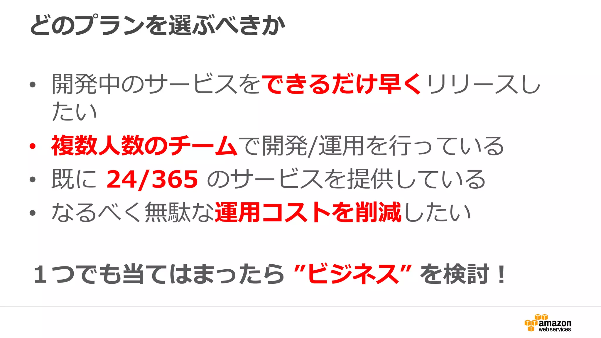 どのプランを選ぶべきか
•  開発中のサービスをできるだけ早くリリースし
たい
•  複数⼈人数のチームで開発/運⽤用を⾏行行っている
•  既に  24/365  のサービスを提供している
•  なるべく無駄な運⽤用コストを削減したい
１つでも当てはまったら  ”ビジネス”  を検討！
 