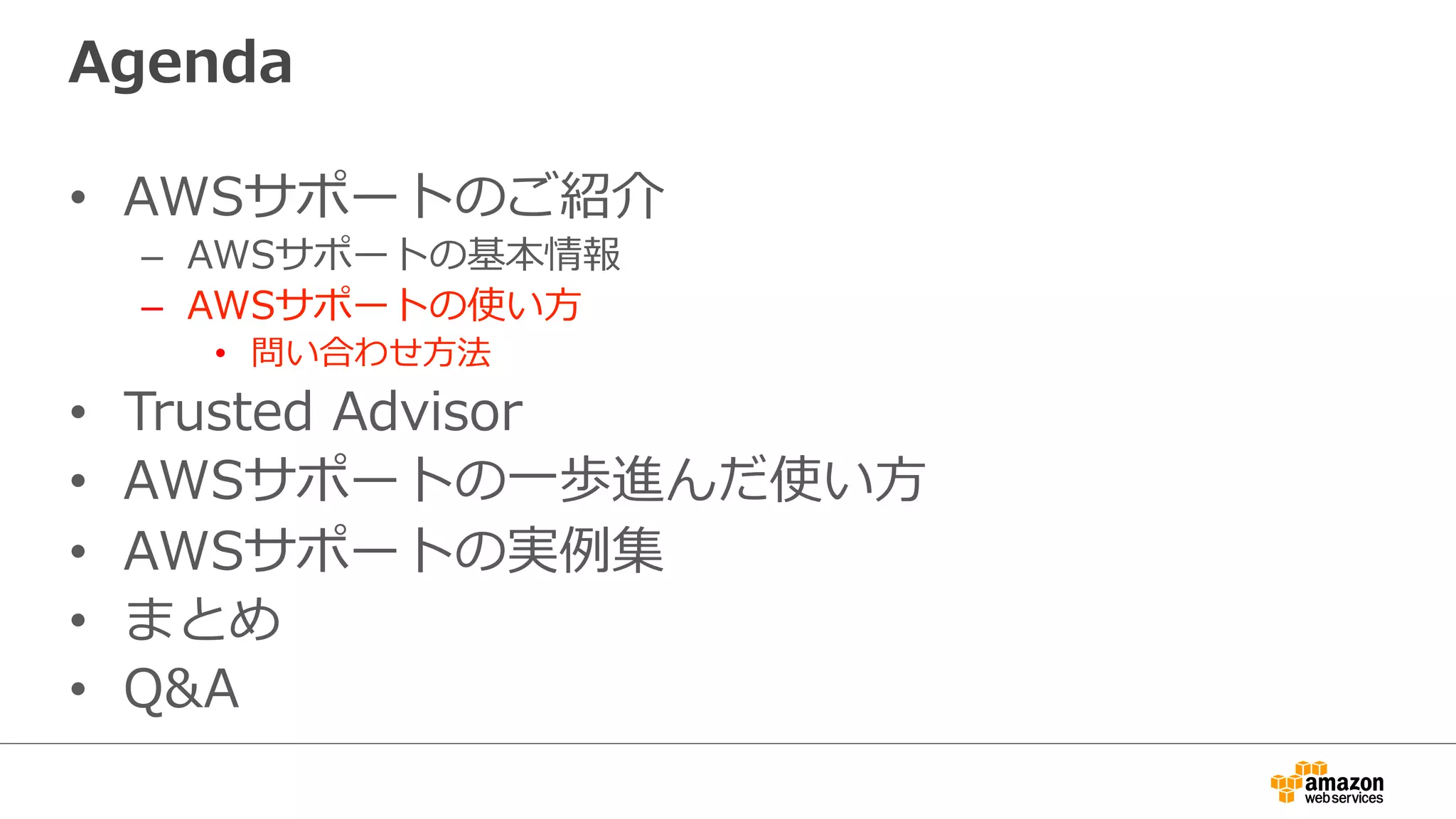 Agenda
•  AWSサポートのご紹介
–  AWSサポートの基本情報
–  AWSサポートの使い⽅方
•  問い合わせ⽅方法
•  Trusted  Advisor
•  AWSサポートの⼀一歩進んだ使い⽅方
•  AWSサポートの実例例集
•  まとめ
•  Q&A
 