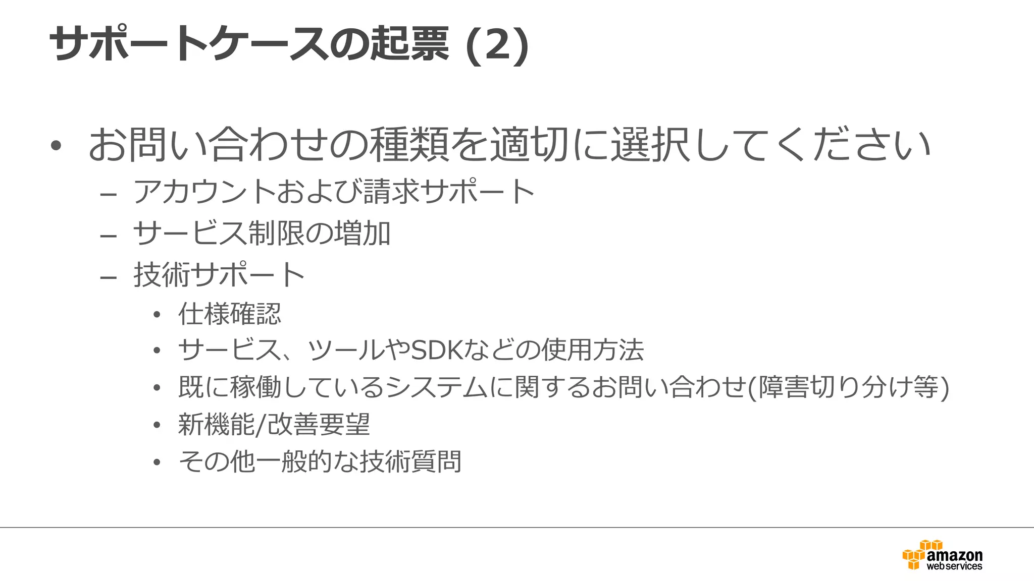 サポートケースの起票  (2)
•  お問い合わせの種類を適切切に選択してください
–  アカウントおよび請求サポート
–  サービス制限の増加
–  技術サポート
•  仕様確認
•  サービス、ツールやSDKなどの使⽤用⽅方法
•  既に稼働しているシステムに関するお問い合わせ(障害切切り分け等)
•  新機能/改善要望
•  その他⼀一般的な技術質問 　
 