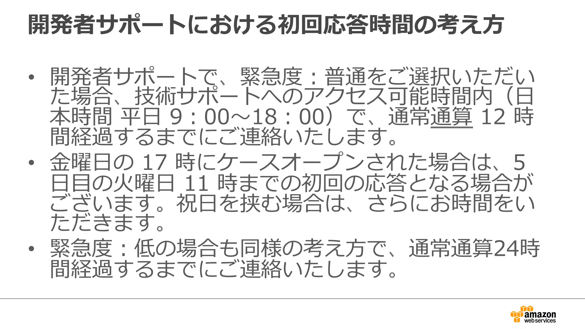 開発者サポートにおける初回応答時間の考え⽅方
•  開発者サポートで、緊急度度：普通をご選択いただい
た場合、技術サポートへのアクセス可能時間内（⽇日
本時間  平⽇日  9：00〜～18：00）で、通常通算  12  時
間経過するまでにご連絡いたします。
•  ⾦金金曜⽇日の  17  時にケースオープンされた場合は、5  
⽇日⽬目の⽕火曜⽇日  11  時までの初回の応答となる場合が
ございます。祝⽇日を挟む場合は、さらにお時間をい
ただきます。
•  緊急度度：低の場合も同様の考え⽅方で、通常通算24時
間経過するまでにご連絡いたします。
 