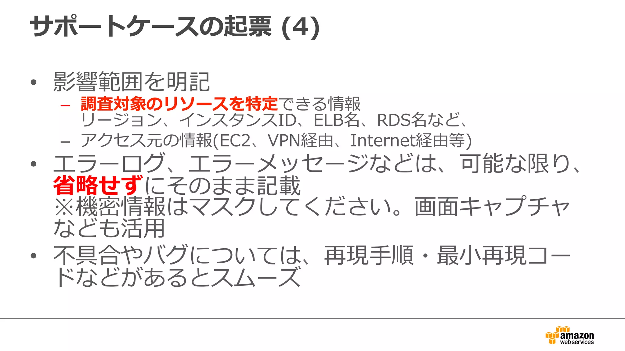 サポートケースの起票  (4)
•  影響範囲を明記
–  調査対象のリソースを特定できる情報
リージョン、インスタンスID、ELB名、RDS名など、
–  アクセス元の情報(EC2、VPN経由、Internet経由等)
•  エラーログ、エラーメッセージなどは、可能な限り、
省省略略せずにそのまま記載
※機密情報はマスクしてください。画⾯面キャプチャ
なども活⽤用
•  不不具合やバグについては、再現⼿手順・最⼩小再現コー
ドなどがあるとスムーズ
 