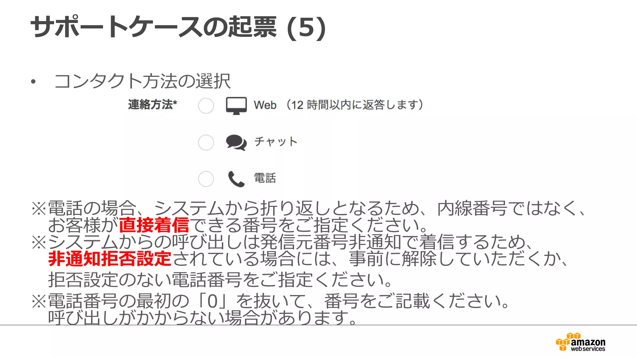 サポートケースの起票  (5)
•  コンタクト⽅方法の選択
※電話の場合、システムから折り返しとなるため、内線番号ではなく、
 　お客様が直接着信できる番号をご指定ください。
※システムからの呼び出しは発信元番号⾮非通知で着信するため、
 　⾮非通知拒否設定されている場合には、事前に解除していただくか、
 　拒否設定のない電話番号をご指定ください。
※電話番号の最初の「0」を抜いて、番号をご記載ください。
 　呼び出しがかからない場合があります。
 