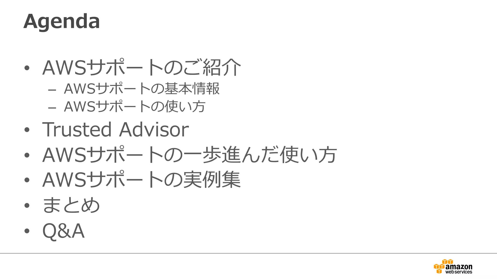 Agenda
•  AWSサポートのご紹介
–  AWSサポートの基本情報
–  AWSサポートの使い⽅方
•  Trusted  Advisor
•  AWSサポートの⼀一歩進んだ使い⽅方
•  AWSサポートの実例例集
•  まとめ
•  Q&A
 