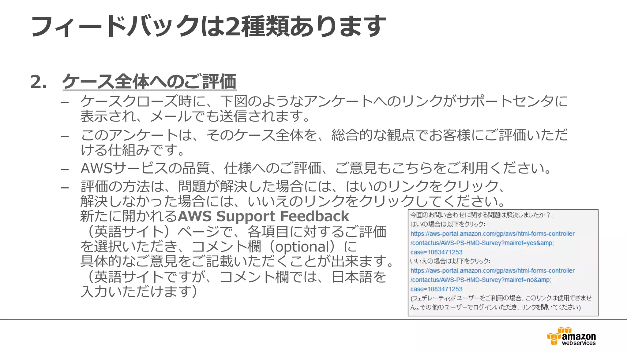 フィードバックは2種類あります
2.  ケース全体へのご評価
–  ケースクローズ時に、下図のようなアンケートへのリンクがサポートセンタに
表⽰示され、メールでも送信されます。
–  このアンケートは、そのケース全体を、総合的な観点でお客様にご評価いただ
ける仕組みです。
–  AWSサービスの品質、仕様へのご評価、ご意⾒見見もこちらをご利利⽤用ください。
–  評価の⽅方法は、問題が解決した場合には、はいのリンクをクリック、
解決しなかった場合には、いいえのリンクをクリックしてください。
新たに開かれるAWS  Support  Feedback
（英語サイト）ページで、各項⽬目に対するご評価
を選択いただき、コメント欄（optional）に
具体的なご意⾒見見をご記載いただくことが出来ます。
（英語サイトですが、コメント欄では、⽇日本語を
⼊入⼒力力いただけます）
 