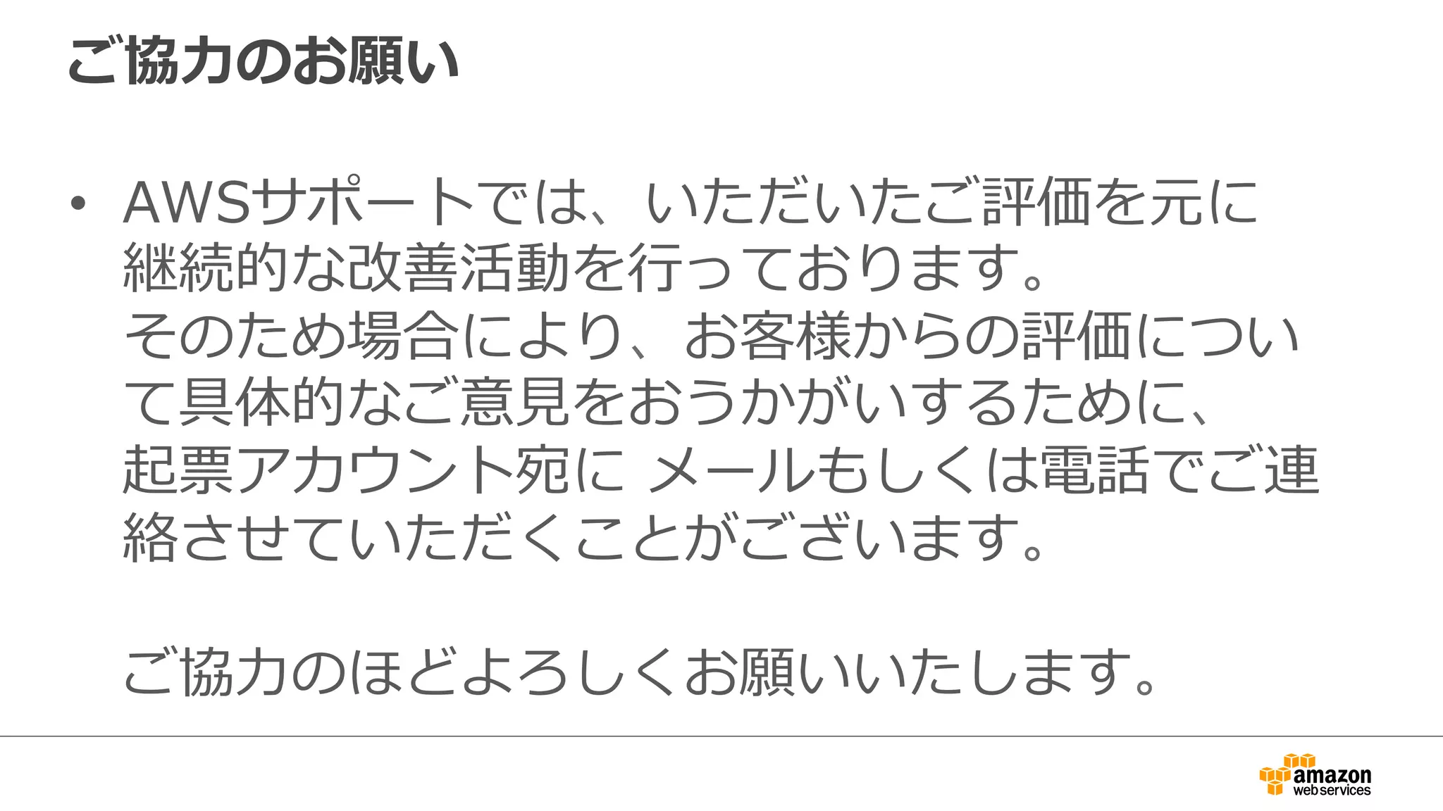 ご協⼒力力のお願い
•  AWSサポートでは、いただいたご評価を元に
継続的な改善活動を⾏行行っております。
そのため場合により、お客様からの評価につい
て具体的なご意⾒見見をおうかがいするために、
起票アカウント宛に  メールもしくは電話でご連
絡させていただくことがございます。
ご協⼒力力のほどよろしくお願いいたします。
 