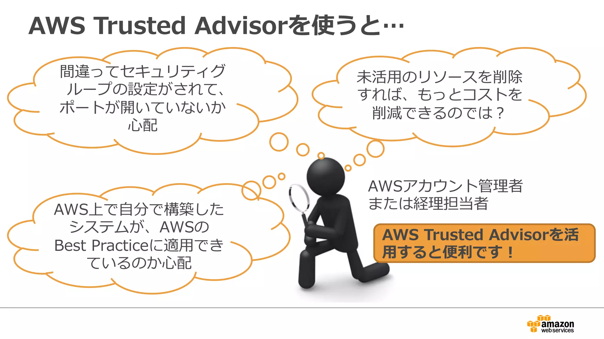 AWS  Trusted  Advisorを使うと…
間違ってセキュリティグ
ループの設定がされて、
ポートが開いていないか
⼼心配
未活⽤用のリソースを削除
すれば、もっとコストを
削減できるのでは？
AWS上で⾃自分で構築した
システムが、AWSの
Best  Practiceに適⽤用でき
ているのか⼼心配
AWS  Trusted  Advisorを活
⽤用すると便便利利です！
AWSアカウント管理理者
または経理理担当者
 