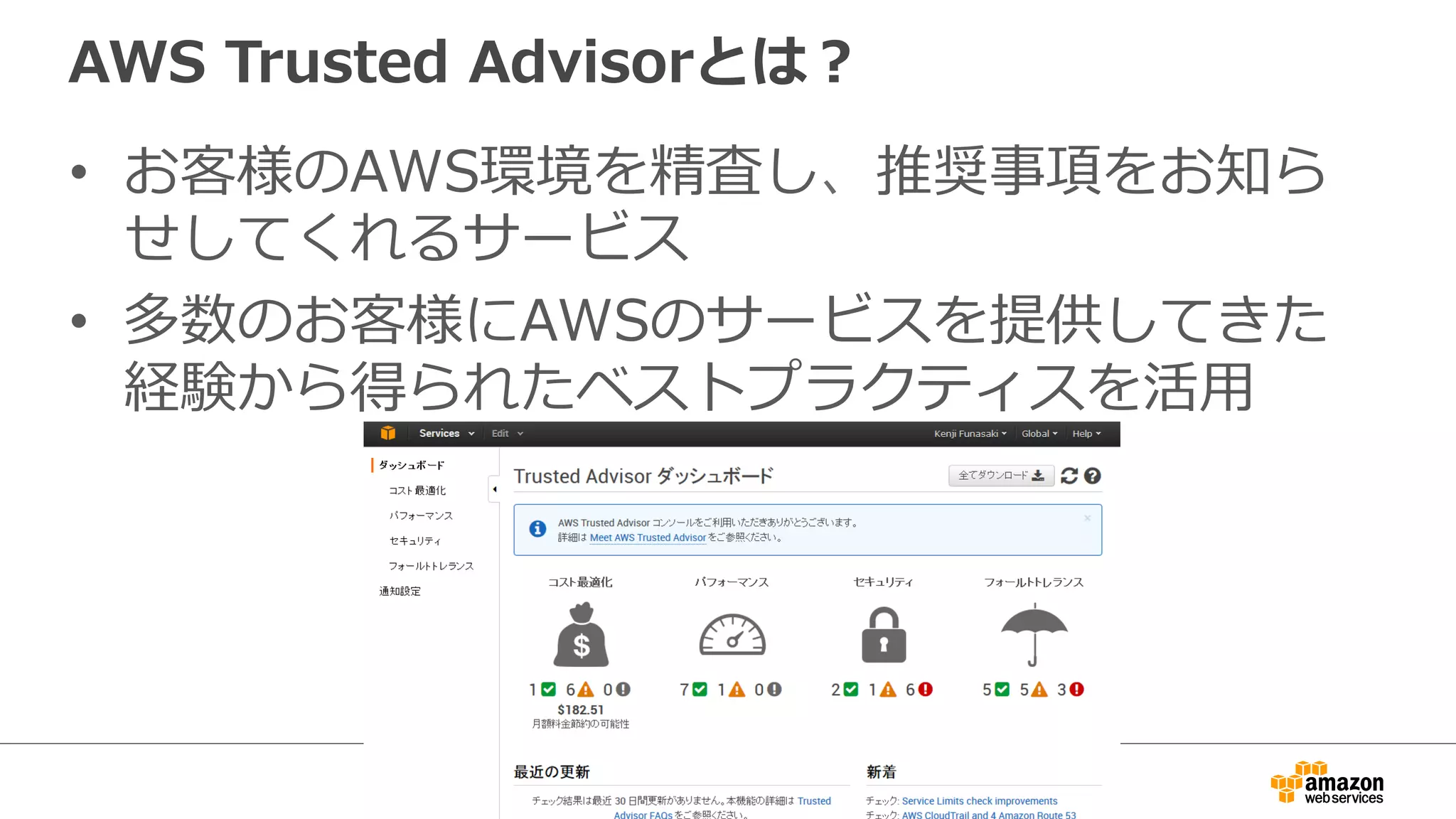 AWS  Trusted  Advisorとは？
•  お客様のAWS環境を精査し、推奨事項をお知ら
せしてくれるサービス
•  多数のお客様にAWSのサービスを提供してきた
経験から得られたベストプラクティスを活⽤用
 