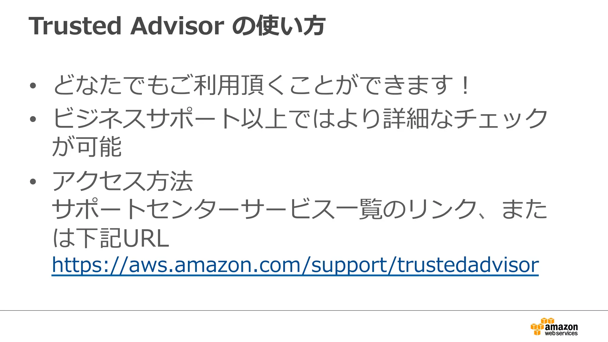 Trusted  Advisor  の使い⽅方
•  どなたでもご利利⽤用頂くことができます！
•  ビジネスサポート以上ではより詳細なチェック
が可能
•  アクセス⽅方法
サポートセンターサービス⼀一覧のリンク、また
は下記URL
https://aws.amazon.com/support/trustedadvisor
 