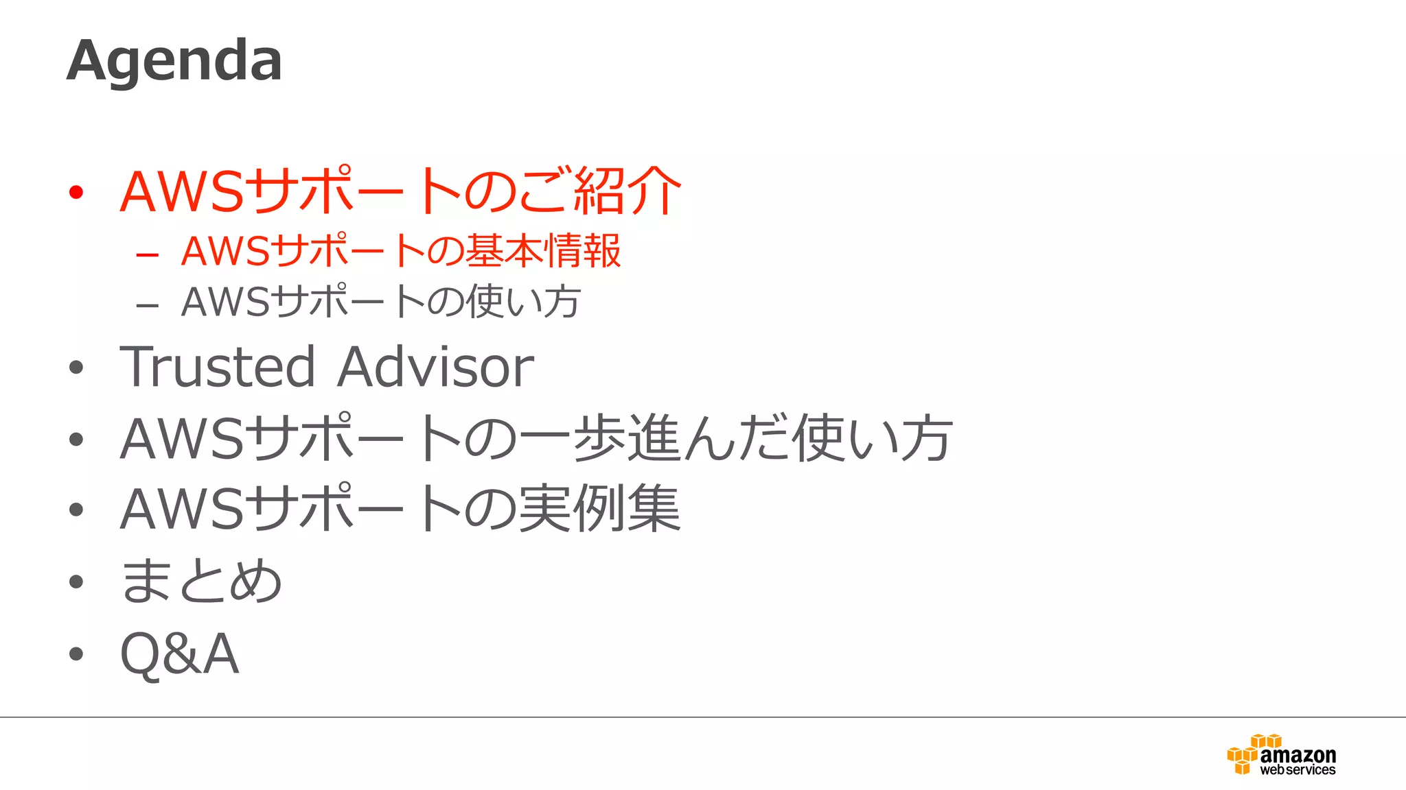 Agenda
•  AWSサポートのご紹介
–  AWSサポートの基本情報
–  AWSサポートの使い⽅方
•  Trusted  Advisor
•  AWSサポートの⼀一歩進んだ使い⽅方
•  AWSサポートの実例例集
•  まとめ
•  Q&A
 