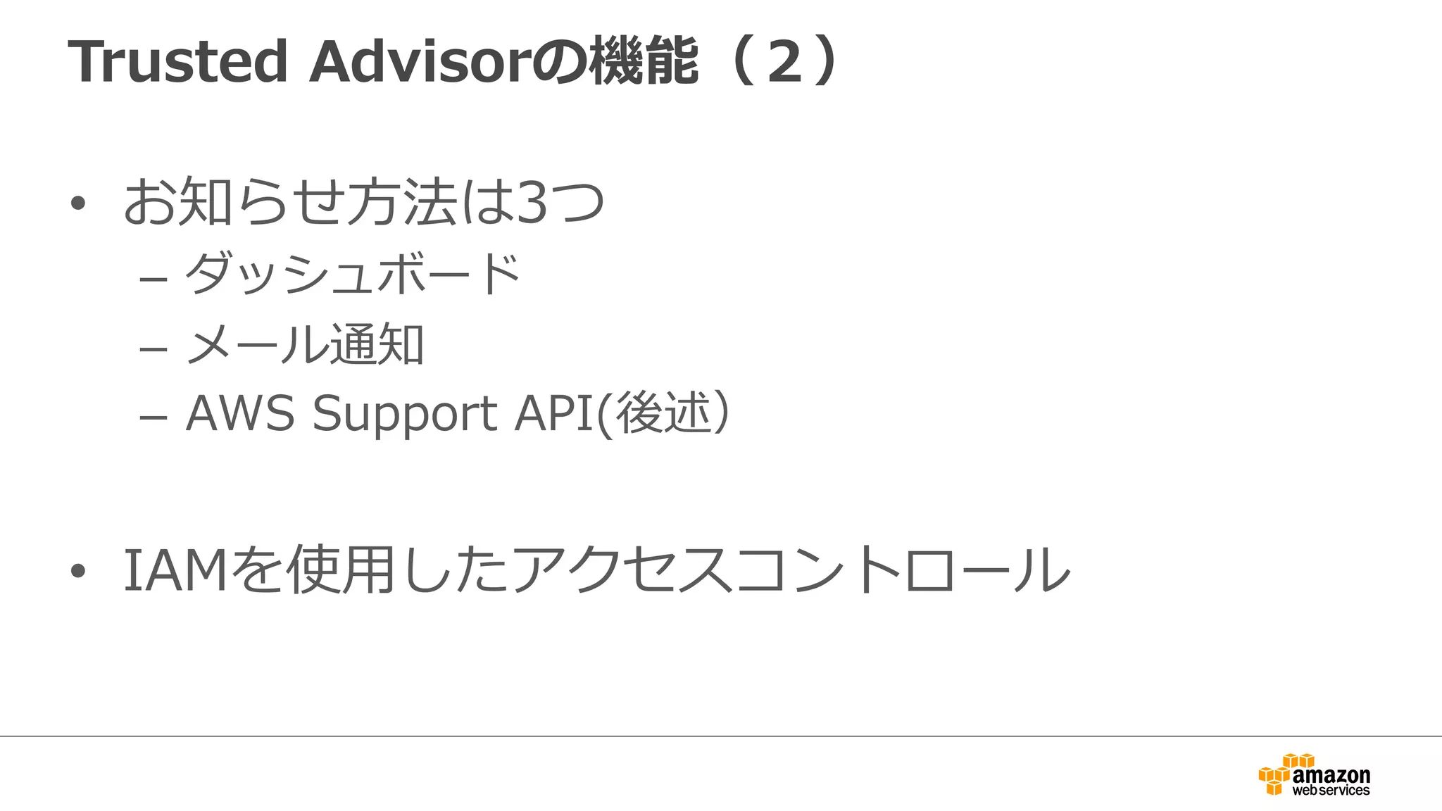 Trusted  Advisorの機能（２）
•  お知らせ⽅方法は3つ
–  ダッシュボード
–  メール通知
–  AWS  Support  API(後述）
•  IAMを使⽤用したアクセスコントロール
 