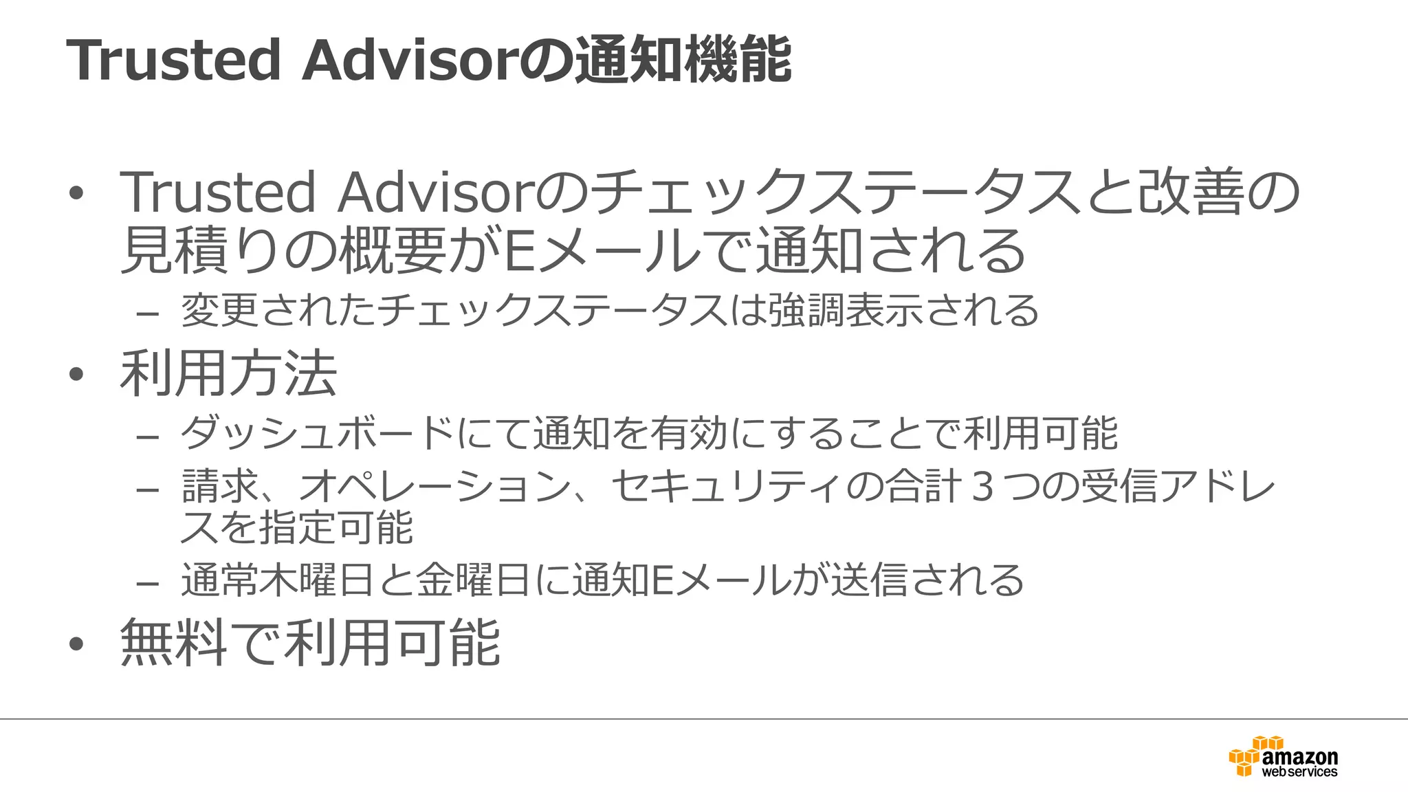 Trusted  Advisorの通知機能
•  Trusted  Advisorのチェックステータスと改善の
⾒見見積りの概要がEメールで通知される
–  変更更されたチェックステータスは強調表⽰示される
•  利利⽤用⽅方法
–  ダッシュボードにて通知を有効にすることで利利⽤用可能
–  請求、オペレーション、セキュリティの合計３つの受信アドレ
スを指定可能
–  通常⽊木曜⽇日と⾦金金曜⽇日に通知Eメールが送信される
•  無料料で利利⽤用可能
 