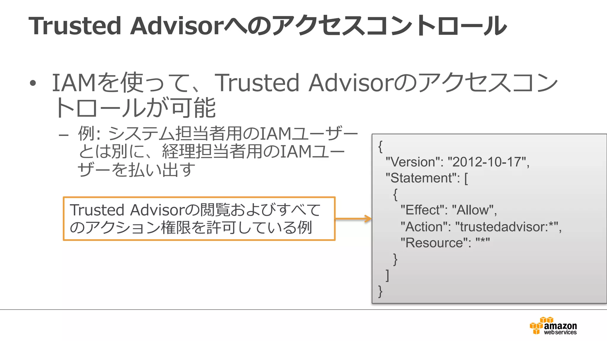 Trusted  Advisorへのアクセスコントロール
•  IAMを使って、Trusted  Advisorのアクセスコン
トロールが可能
–  例例:  システム担当者⽤用のIAMユーザー
とは別に、経理理担当者⽤用のIAMユー
ザーを払い出す
{
"Version": "2012-10-17",
"Statement": [
{
"Effect": "Allow",
"Action": "trustedadvisor:*",
"Resource": "*"
}
]
}
Trusted  Advisorの閲覧およびすべて
のアクション権限を許可している例例
 