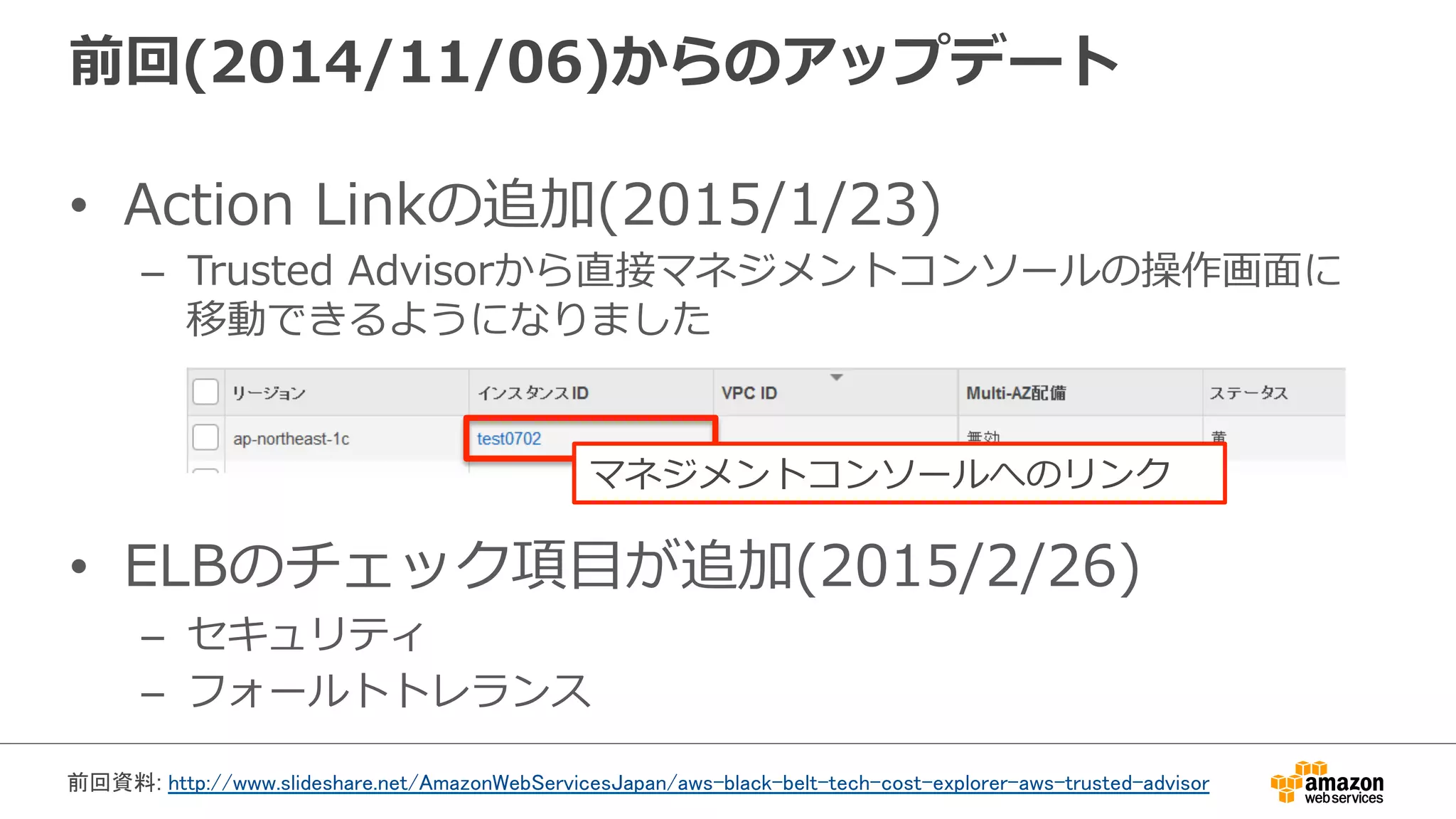 前回(2014/11/06)からのアップデート
•  Action  Linkの追加(2015/1/23)
–  Trusted  Advisorから直接マネジメントコンソールの操作画⾯面に
移動できるようになりました
•  ELBのチェック項⽬目が追加(2015/2/26)
–  セキュリティ
–  フォールトトレランス
マネジメントコンソールへのリンク
前回資料: http://www.slideshare.net/AmazonWebServicesJapan/aws-black-belt-tech-cost-explorer-aws-trusted-advisor 	
 