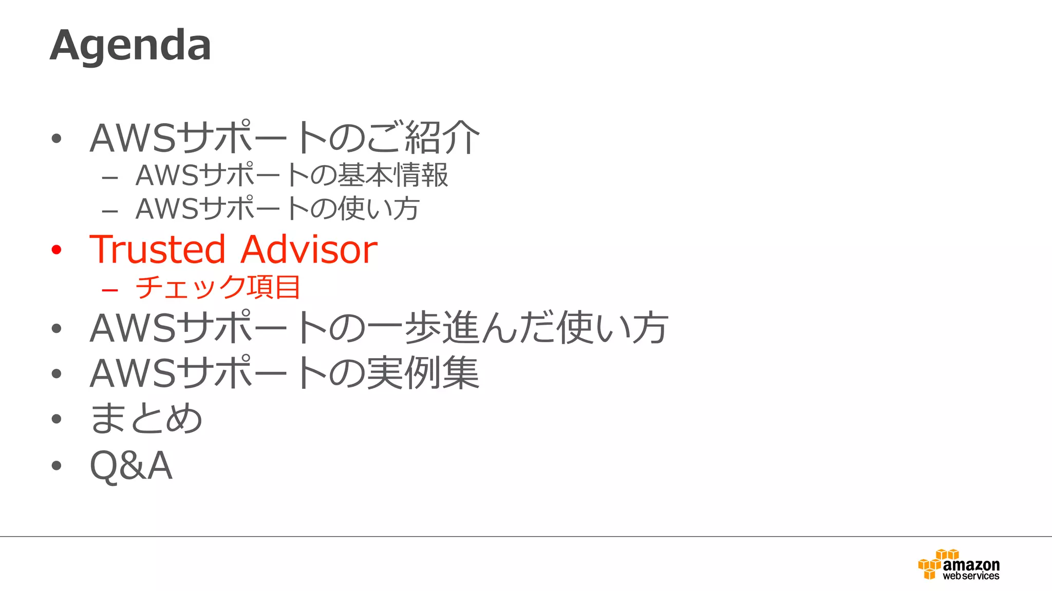 Agenda
•  AWSサポートのご紹介
–  AWSサポートの基本情報
–  AWSサポートの使い⽅方
•  Trusted  Advisor
–  チェック項⽬目
•  AWSサポートの⼀一歩進んだ使い⽅方
•  AWSサポートの実例例集
•  まとめ
•  Q&A
 