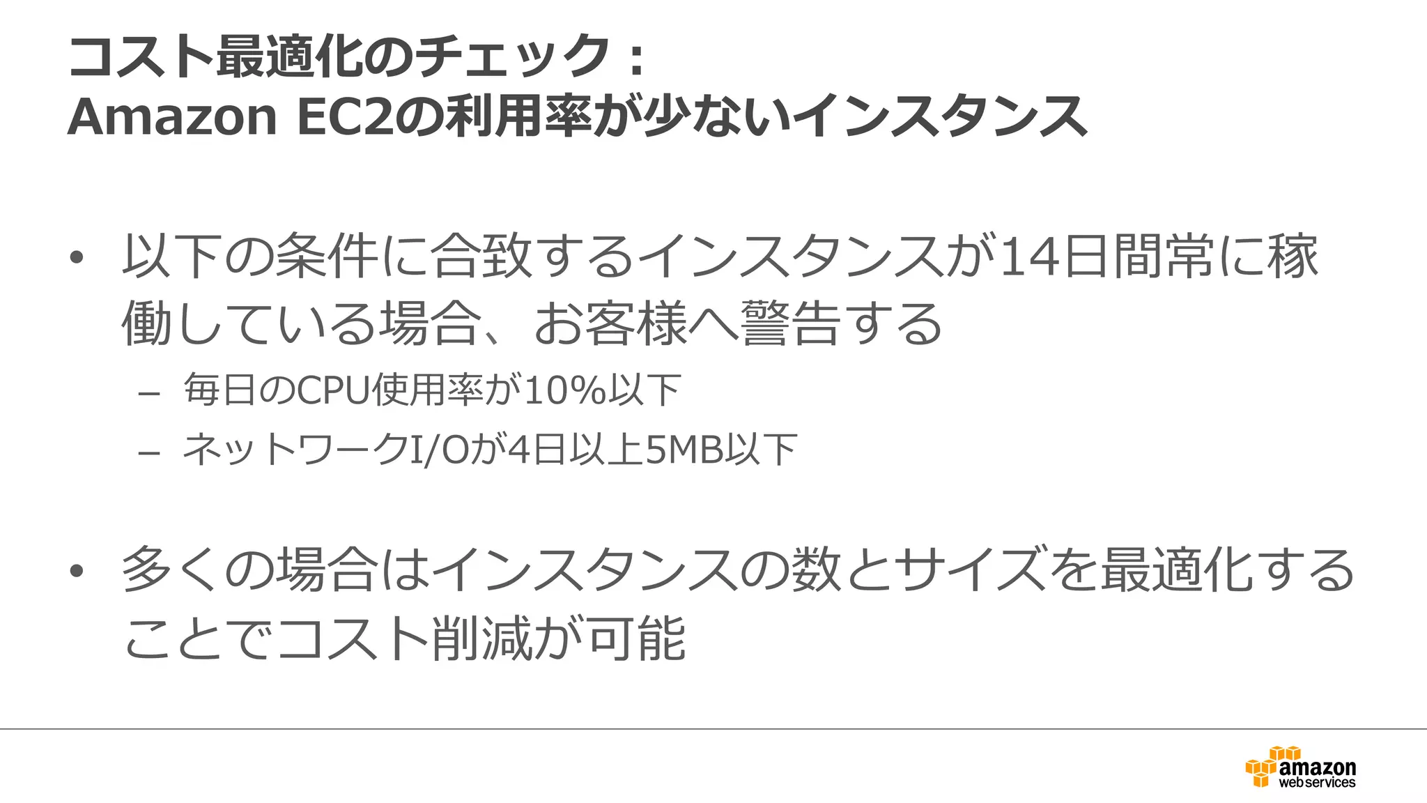 コスト最適化のチェック：  
Amazon  EC2の利利⽤用率率率が少ないインスタンス
•  以下の条件に合致するインスタンスが14⽇日間常に稼
働している場合、お客様へ警告する
–  毎⽇日のCPU使⽤用率率率が10%以下
–  ネットワークI/Oが4⽇日以上5MB以下
•  多くの場合はインスタンスの数とサイズを最適化する
ことでコスト削減が可能
 