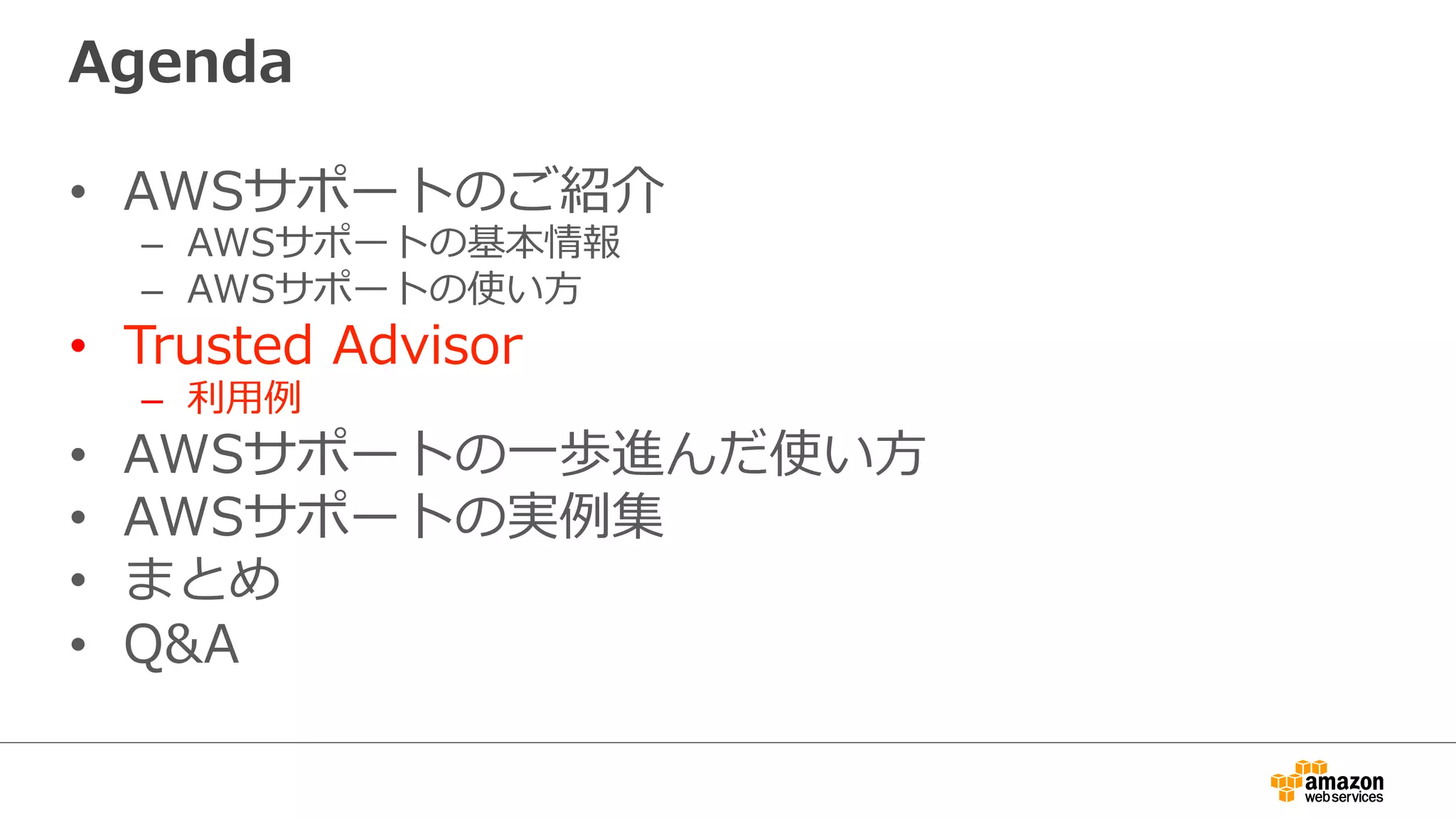 Agenda
•  AWSサポートのご紹介
–  AWSサポートの基本情報
–  AWSサポートの使い⽅方
•  Trusted  Advisor
–  利利⽤用例例
•  AWSサポートの⼀一歩進んだ使い⽅方
•  AWSサポートの実例例集
•  まとめ
•  Q&A
 