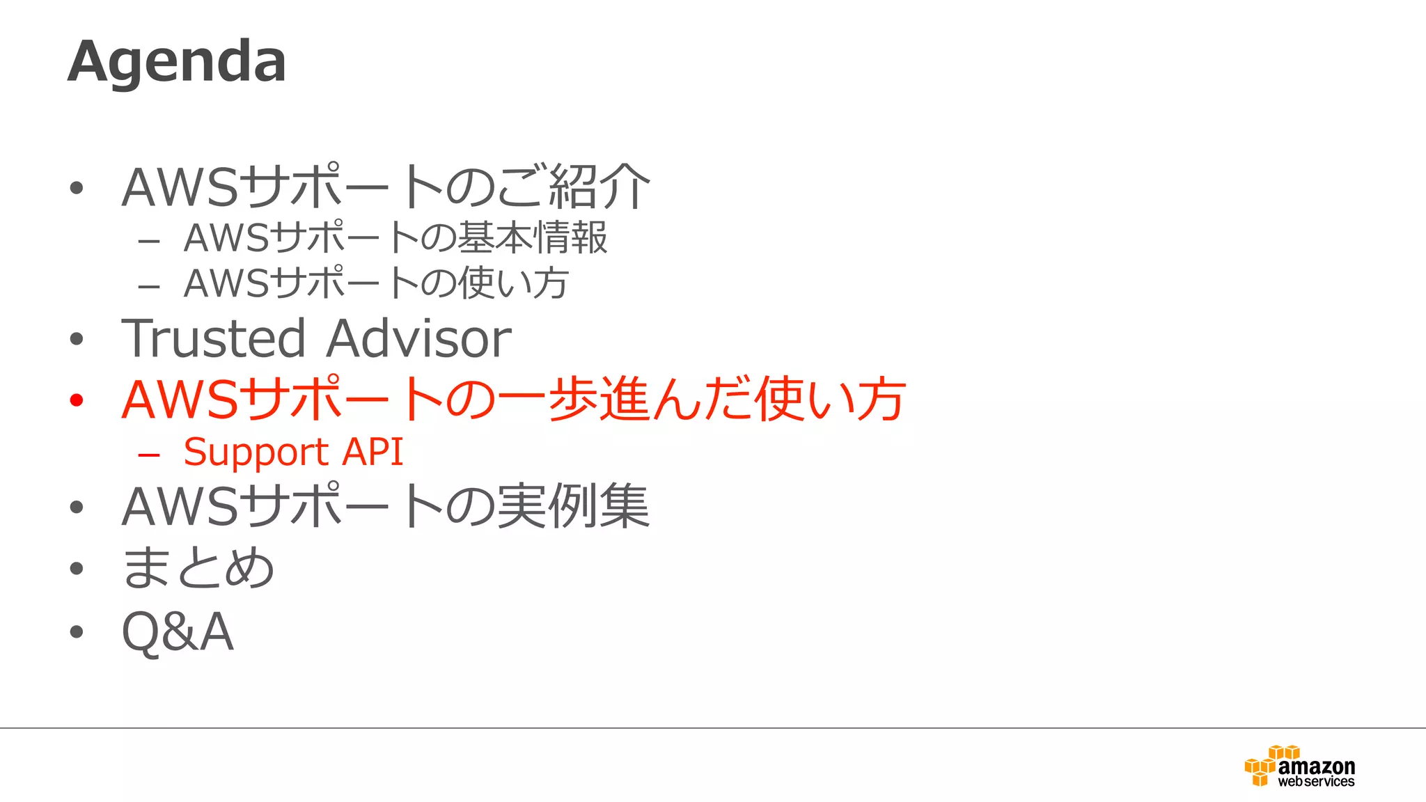 Agenda
•  AWSサポートのご紹介
–  AWSサポートの基本情報
–  AWSサポートの使い⽅方
•  Trusted  Advisor
•  AWSサポートの⼀一歩進んだ使い⽅方
–  Support  API
•  AWSサポートの実例例集
•  まとめ
•  Q&A
 