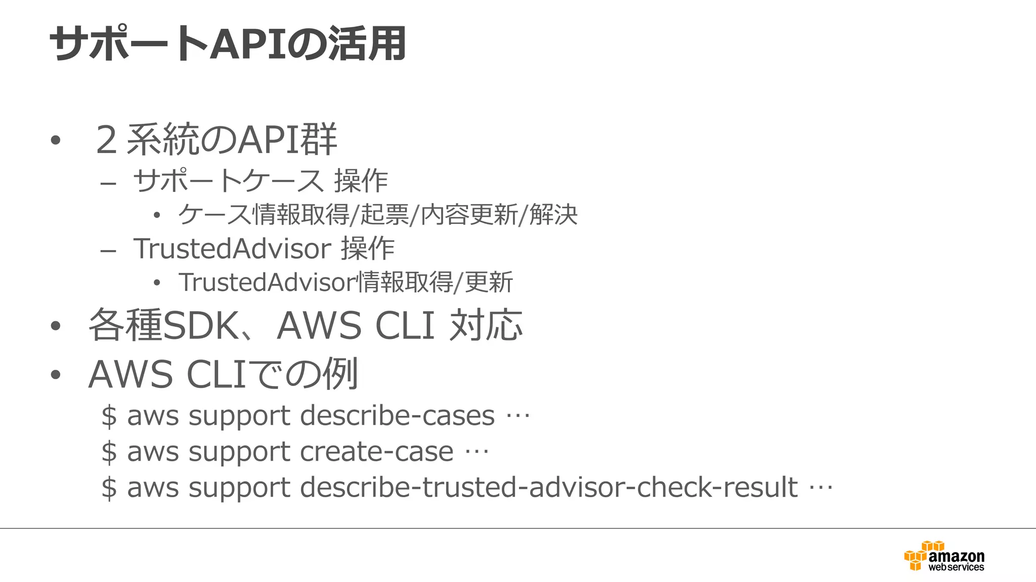 サポートAPIの活⽤用
•  ２系統のAPI群
–  サポートケース  操作
•  ケース情報取得/起票/内容更更新/解決
–  TrustedAdvisor  操作
•  TrustedAdvisor情報取得/更更新
•  各種SDK、AWS  CLI  対応
•  AWS  CLIでの例例
$  aws  support  describe-‐‑‒cases  …
$  aws  support  create-‐‑‒case  …  
$  aws  support  describe-‐‑‒trusted-‐‑‒advisor-‐‑‒check-‐‑‒result  …
 