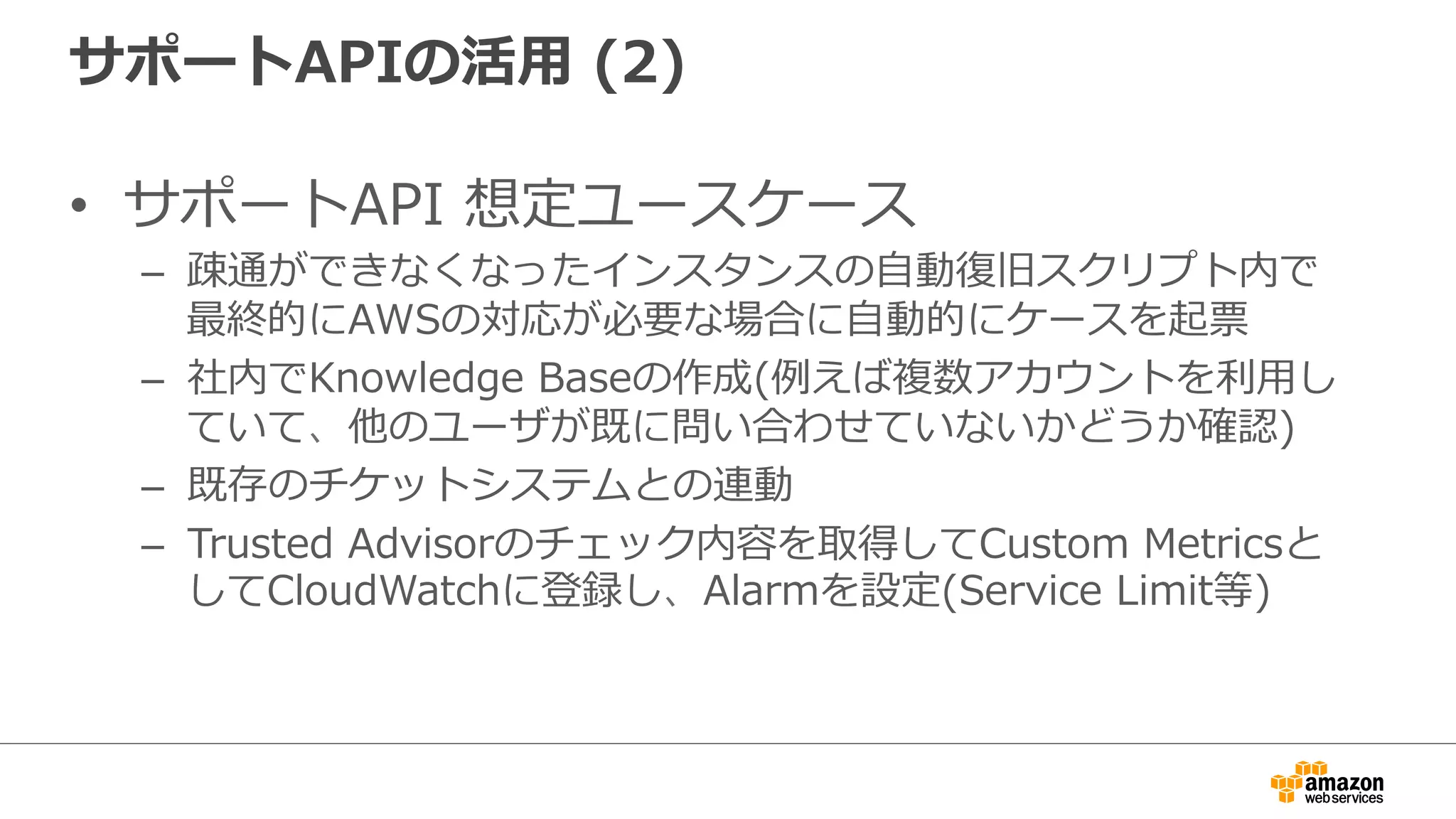 サポートAPIの活⽤用  (2)
•  サポートAPI  想定ユースケース
–  疎通ができなくなったインスタンスの⾃自動復復旧スクリプト内で
最終的にAWSの対応が必要な場合に⾃自動的にケースを起票
–  社内でKnowledge  Baseの作成(例例えば複数アカウントを利利⽤用し
ていて、他のユーザが既に問い合わせていないかどうか確認)
–  既存のチケットシステムとの連動
–  Trusted  Advisorのチェック内容を取得してCustom  Metricsと
してCloudWatchに登録し、Alarmを設定(Service  Limit等)
 