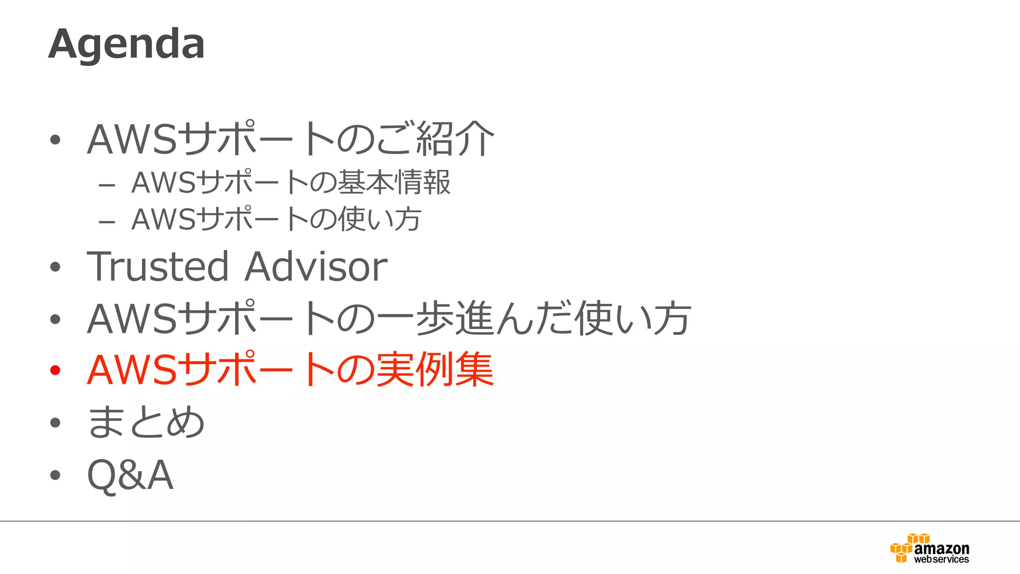 Agenda
•  AWSサポートのご紹介
–  AWSサポートの基本情報
–  AWSサポートの使い⽅方
•  Trusted  Advisor
•  AWSサポートの⼀一歩進んだ使い⽅方
•  AWSサポートの実例例集
•  まとめ
•  Q&A
 