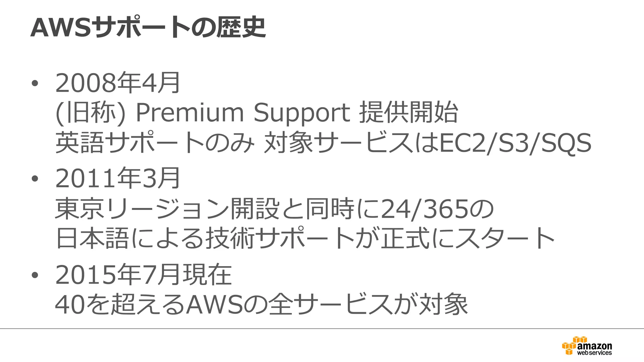 AWSサポートの歴史
•  2008年年4⽉月
(旧称)  Premium  Support  提供開始
英語サポートのみ  対象サービスはEC2/S3/SQS
•  2011年年3⽉月
東京リージョン開設と同時に24/365の
⽇日本語による技術サポートが正式にスタート
•  2015年年7⽉月現在
40を超えるAWSの全サービスが対象
 