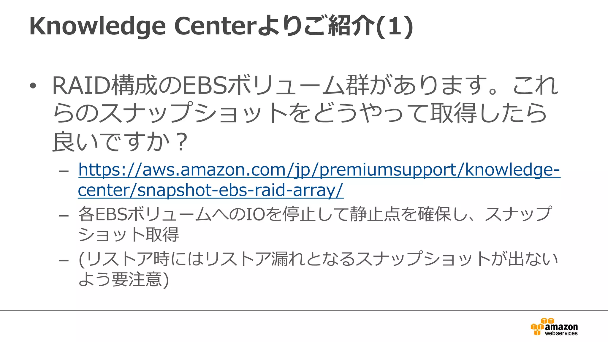 Knowledge  Centerよりご紹介(1)
•  RAID構成のEBSボリューム群があります。これ
らのスナップショットをどうやって取得したら
良良いですか？
–  https://aws.amazon.com/jp/premiumsupport/knowledge-‐‑‒
center/snapshot-‐‑‒ebs-‐‑‒raid-‐‑‒array/
–  各EBSボリュームへのIOを停⽌止して静⽌止点を確保し、スナップ
ショット取得
–  (リストア時にはリストア漏漏れとなるスナップショットが出ない
よう要注意)
 