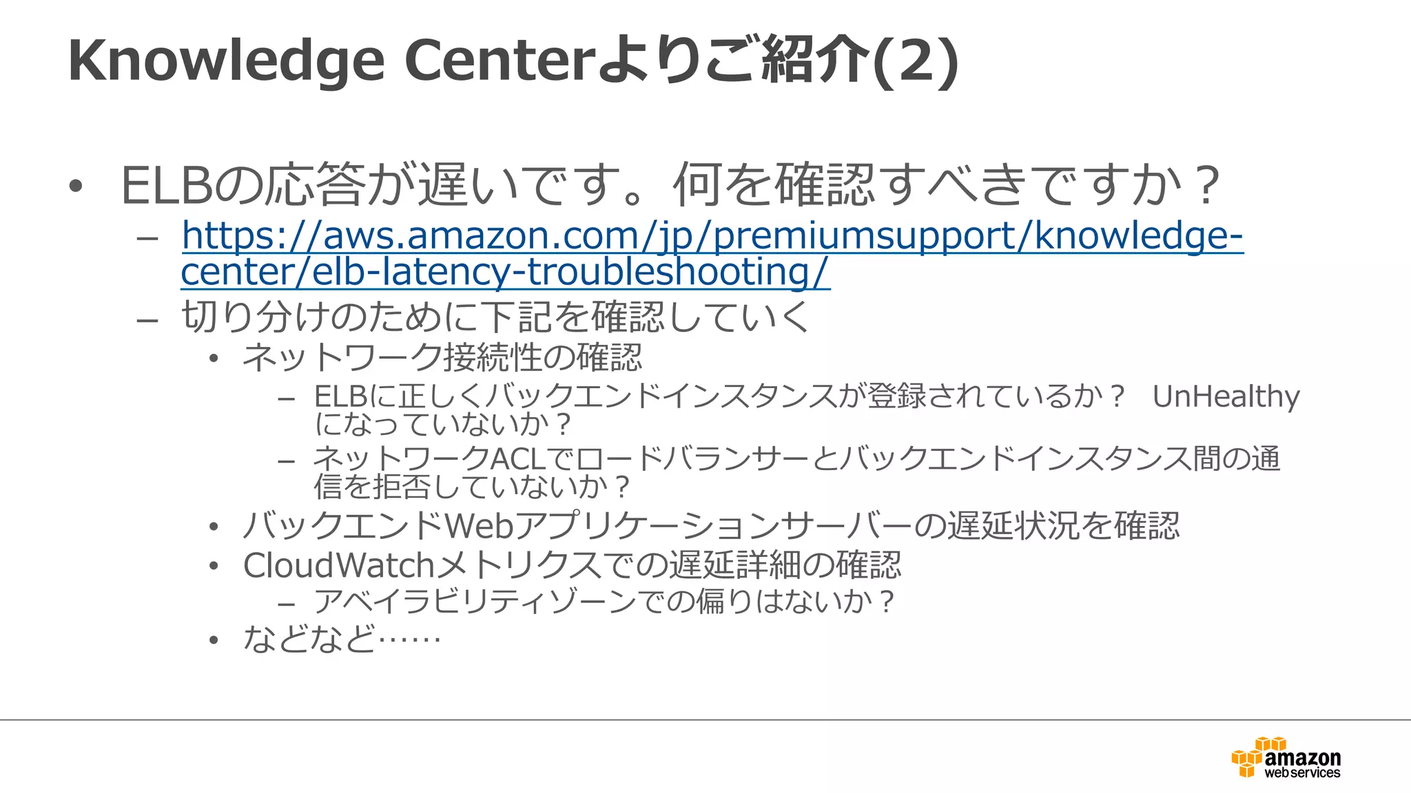 Knowledge  Centerよりご紹介(2)
•  ELBの応答が遅いです。何を確認すべきですか？
–  https://aws.amazon.com/jp/premiumsupport/knowledge-‐‑‒
center/elb-‐‑‒latency-‐‑‒troubleshooting/
–  切切り分けのために下記を確認していく
•  ネットワーク接続性の確認
–  ELBに正しくバックエンドインスタンスが登録されているか？    UnHealthy
になっていないか？
–  ネットワークACLでロードバランサーとバックエンドインスタンス間の通
信を拒否していないか？
•  バックエンドWebアプリケーションサーバーの遅延状況を確認
•  CloudWatchメトリクスでの遅延詳細の確認
–  アベイラビリティゾーンでの偏りはないか？
•  などなど……
 