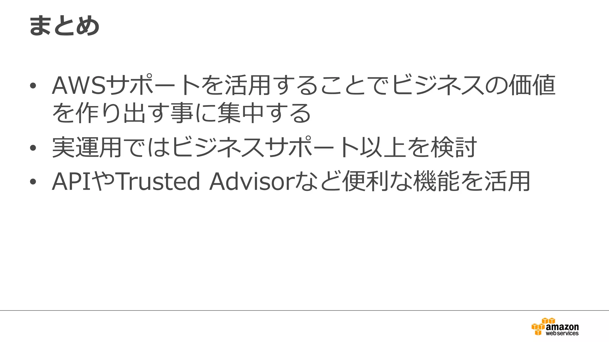 まとめ
•  AWSサポートを活⽤用することでビジネスの価値
を作り出す事に集中する
•  実運⽤用ではビジネスサポート以上を検討
•  APIやTrusted  Advisorなど便便利利な機能を活⽤用
 