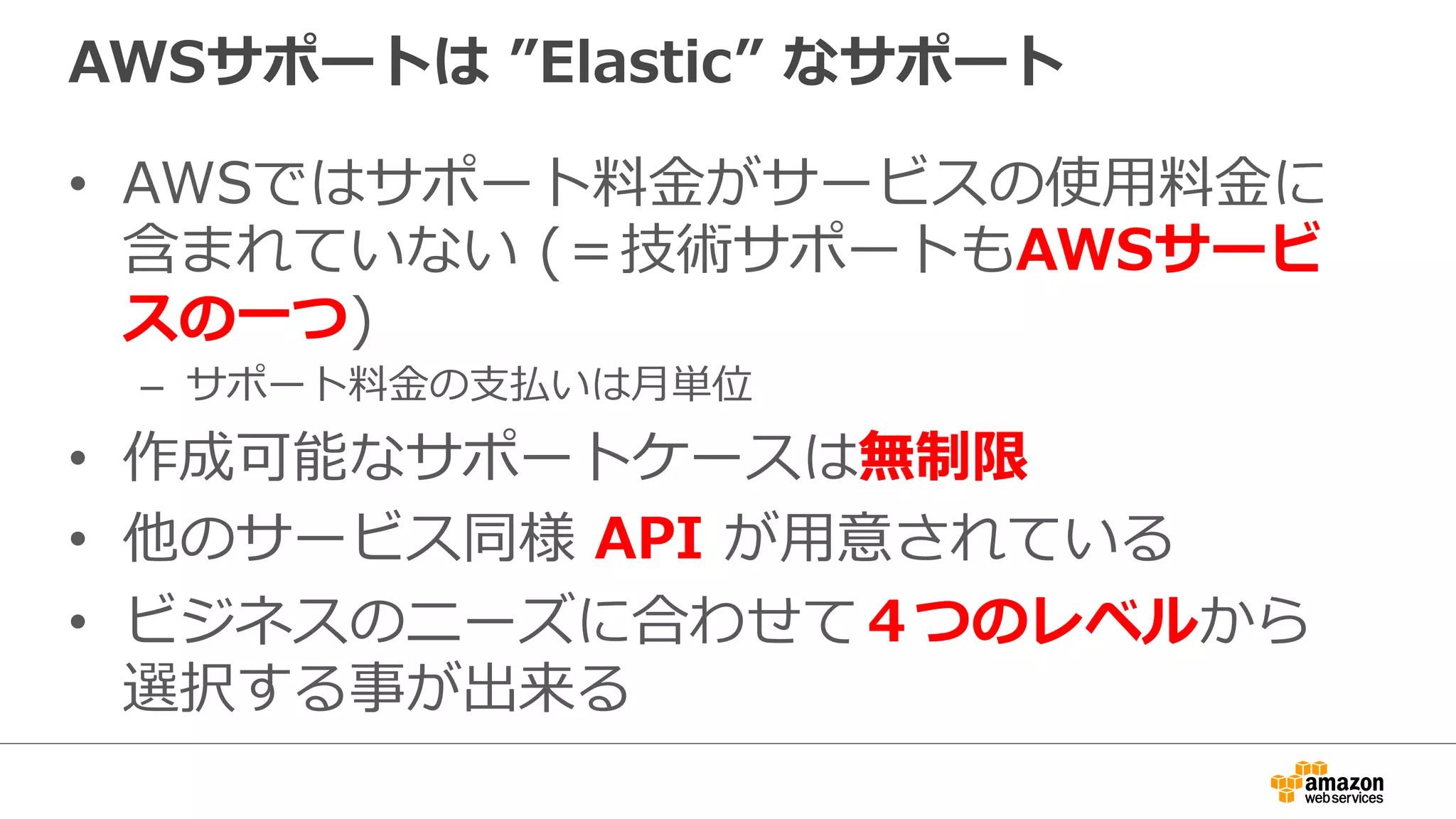 AWSサポートは  ”Elastic”  なサポート
•  AWSではサポート料料⾦金金がサービスの使⽤用料料⾦金金に
含まれていない  (＝技術サポートもAWSサービ
スの⼀一つ)
–  サポート料料⾦金金の⽀支払いは⽉月単位
•  作成可能なサポートケースは無制限
•  他のサービス同様  API  が⽤用意されている
•  ビジネスのニーズに合わせて４つのレベルから
選択する事が出来る
 