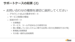 サポートケースの起票  (2)
•  お問い合わせの種類を適切切に選択してください
–  アカウントおよび請求サポート
–  サービス制限の増加
–  技術サポート
•  仕様確認
•  サービス、ツールやSDKなどの使⽤用⽅方法
•  既に稼働しているシステムに関するお問い合わせ(障害切切り分け等)
•  新機能/改善要望
•  その他⼀一般的な技術質問 　
 