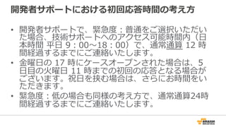 開発者サポートにおける初回応答時間の考え⽅方
•  開発者サポートで、緊急度度：普通をご選択いただい
た場合、技術サポートへのアクセス可能時間内（⽇日
本時間  平⽇日  9：00〜～18：00）で、通常通算  12  時
間経過するまでにご連絡いたします。
•  ⾦金金曜⽇日の  17  時にケースオープンされた場合は、5  
⽇日⽬目の⽕火曜⽇日  11  時までの初回の応答となる場合が
ございます。祝⽇日を挟む場合は、さらにお時間をい
ただきます。
•  緊急度度：低の場合も同様の考え⽅方で、通常通算24時
間経過するまでにご連絡いたします。
 
